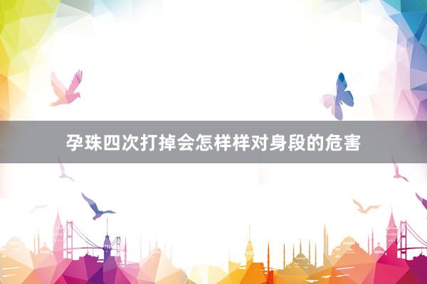 孕珠四次打掉会怎样样对身段的危害