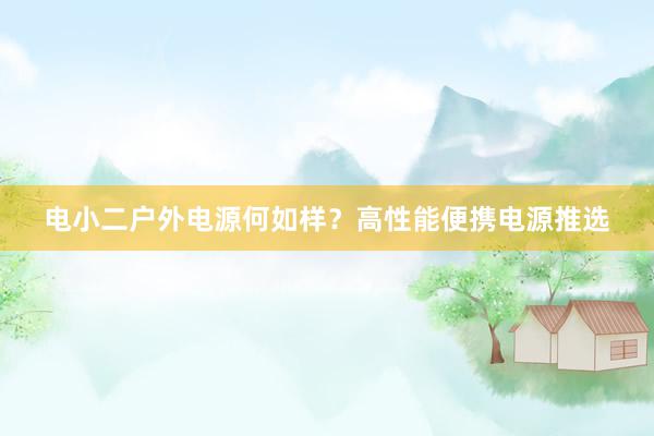 电小二户外电源何如样？高性能便携电源推选