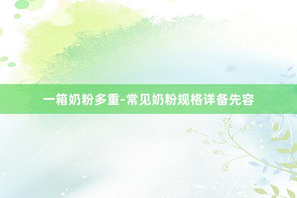 一箱奶粉多重-常见奶粉规格详备先容