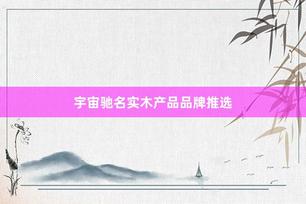 宇宙驰名实木产品品牌推选